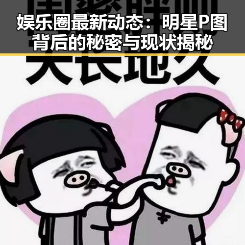 娱乐圈最新动态：明星P图背后的秘密与现状揭秘